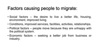 Factors causing people to migrate:
• Social factors – the desire to live a better life, housing,
environment, improved living.
• Conditions, improved services, facilities, activities, relationships.
• Political factors – people move because they are unhappy with
the political system.
• Economic factors – seeking a better job from business or
industry.
 