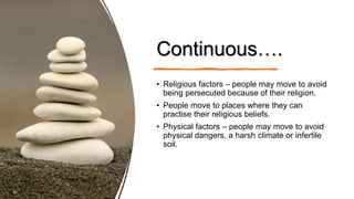 Continuous….
• Religious factors – people may move to avoid
being persecuted because of their religion.
• People move to places where they can
practise their religious beliefs.
• Physical factors – people may move to avoid
physical dangers, a harsh climate or infertile
soil.
 