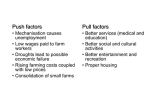 Push factors
• Mechanisation causes
unemployment
• Low wages paid to farm
workers
• Droughts lead to possible
economic failure
• Rising farming costs coupled
with low prices
• Consolidation of small farms
Pull factors
• Better services (medical and
education)
• Better social and cultural
activities
• Better entertainment and
recreation
• Proper housing
 