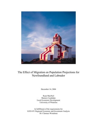 The Effect of Migration on Population Projections for
            Newfoundland and Labrador



                        December 14, 2004


                          Ryan MacNeil
                        Masters Candidate
                   Local Economic Development
                      University of Waterloo


               In fulfillment of the requirements for
        LED 619: Regional Economic and Investment Analysis
                       Dr. Clarence Woudsma
 