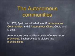 The Autonomous
communities
In 1978, Spain was divided into 17 Autonomous
Communities and 2 Autonomous Cities, Ceuta and
Melilla.
Autonomous communities consist of one or more
provincies. Each province is divided into
municipalities

 