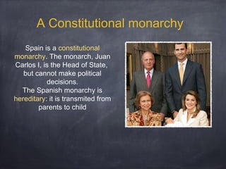 A Constitutional monarchy
Spain is a constitutional
monarchy. The monarch, Juan
Carlos I, is the Head of State,
but cannot make political
decisions.
The Spanish monarchy is
hereditary: it is transmited from
parents to child

 