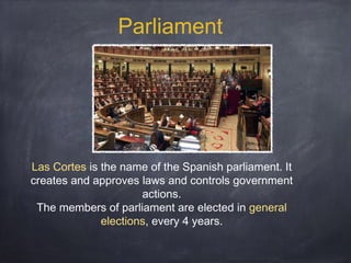 Parliament

Las Cortes is the name of the Spanish parliament. It
creates and approves laws and controls government
actions.
The members of parliament are elected in general
elections, every 4 years.

 