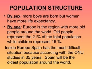 POPULATION STRUCTURE By sex : more boys are born but women have more life expectancy. By age : Europe is the region with more old people around the world. Old people represent the 21% of the total population while children represent 15 %. Inside Europe Spain has the most difficult situation because according with the ONU studies in 35 years,  Spain will be the oldest population around the world. 