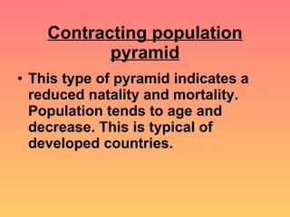 Contracting population pyramid This type of pyramid indicates a reduced natality and mortality. Population tends to age and decrease. This is typical of developed countries. 