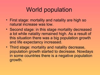 World population  First stage: mortality and natality are high so natural increase was low. Second stage: in this stage mortality decreased a lot while natality remained high. As a result of this situation there was a big population growth and life expectancy increased. Third stage: mortality and natality decrease, population growth started to decrease. Nowdays in some countries there is a negative population growth. 