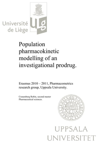 Population
pharmacokinetic
 harmacokinetic
modelling of an
investigational prodrug.
                   drug.

Erasmus 2010 – 2011, Pharmacometrics
   smus
research group, Uppsala University.

Crunenberg Robin, second master
                  ,
Pharmaceutical sciences.
 