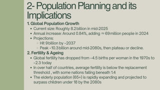 2-PopulationPlanningandits
Implications
1. Global Population Growth
Current size: Roughly 8.2billion in mid‑2025
Annual increase: Around 0.84%, adding ≈69million people in 2024
Projections:
Hit 9billion by ~2037
Peak ~10.3billion around mid‑2080s, then plateau or decline.
2. Fertility & Ageing
Global fertility has dropped from ~4.5 births per woman in the 1970s to
~2.3 today
In over half of countries, average fertility is below the replacement
threshold , with some nations falling beneath 1.4
The elderly population (65+) is rapidly expanding and projected to
surpass children under 18 by the 2080s
 