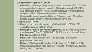 3. Regional Divergence in Growth
Africa is the fastest-growing: ~2.3% annual increase in 2023 (2.5–2.3%
range projected), expected to add ~1.2billion between 2020–2050.
Asia continues growing (~0.7%), but growth slows over time; Europe
and parts of East Asia face stagnation or decline.
China and Japan are already shrinking; China may lose ~204million
people by 2054 and over 786million by century’s end.
4. Urbanization Trends
Global urban population rose from 53% in 2013 to ~57% in 2023,
expected to reach ~68% by 2050.
Developing regions see rapid city growth: Asia & Oceania urban rate
rose from ~44.6% to 51.1% (2013–2023), Africa from ~15% to ~23% in
Ethiopia alone (2002–2022).
India: urban share climbed from 11.4% (1901) to ~34% in 2017;
projected ~41% by 2030.
China: ~67% urbanized by end of 2024; expected 75–80% by 2035.
Indonesia: urban share rose from 15% (1950) to ~44% by 2010; Jakarta
density >14,400 ppl/km².
 