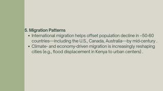 5. Migration Patterns
International migration helps offset population decline in ~50‑60
countries—including the U.S., Canada, Australia—by mid‑century .
Climate- and economy-driven migration is increasingly reshaping
cities (e.g., flood displacement in Kenya to urban centers) .
 