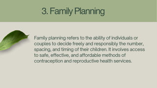 3.FamilyPlanning
Family planning refers to the ability of individuals or
couples to decide freely and responsibly the number,
spacing, and timing of their children. It involves access
to safe, effective, and affordable methods of
contraception and reproductive health services.
 