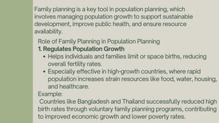 Family planning is a key tool in population planning, which
involves managing population growth to support sustainable
development, improve public health, and ensure resource
availability.
Role of Family Planning in Population Planning
1. Regulates Population Growth
Helps individuals and families limit or space births, reducing
overall fertility rates.
Especially effective in high-growth countries, where rapid
population increases strain resources like food, water, housing,
and healthcare.
Example:
Countries like Bangladesh and Thailand successfully reduced high
birth rates through voluntary family planning programs, contributing
to improved economic growth and lower poverty rates.
 