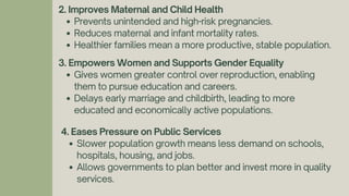 2. Improves Maternal and Child Health
Prevents unintended and high-risk pregnancies.
Reduces maternal and infant mortality rates.
Healthier families mean a more productive, stable population.
3. Empowers Women and Supports Gender Equality
Gives women greater control over reproduction, enabling
them to pursue education and careers.
Delays early marriage and childbirth, leading to more
educated and economically active populations.
4. Eases Pressure on Public Services
Slower population growth means less demand on schools,
hospitals, housing, and jobs.
Allows governments to plan better and invest more in quality
services.
 