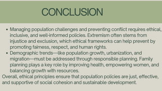 CONCLUSION
Managing population challenges and preventing conflict requires ethical,
inclusive, and well-informed policies. Extremism often stems from
injustice and exclusion, which ethical frameworks can help prevent by
promoting fairness, respect, and human rights.
Demographic trends—like population growth, urbanization, and
migration—must be addressed through responsible planning. Family
planning plays a key role by improving health, empowering women, and
balancing growth with resources.
Overall, ethical principles ensure that population policies are just, effective,
and supportive of social cohesion and sustainable development.
 
