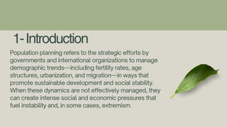 1-Introduction
Population planning refers to the strategic efforts by
governments and international organizations to manage
demographic trends—including fertility rates, age
structures, urbanization, and migration—in ways that
promote sustainable development and social stability.
When these dynamics are not effectively managed, they
can create intense social and economic pressures that
fuel instability and, in some cases, extremism.
 