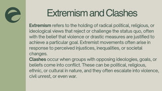 ExtremismandClashes
Extremism refers to the holding of radical political, religious, or
ideological views that reject or challenge the status quo, often
with the belief that violence or drastic measures are justified to
achieve a particular goal. Extremist movements often arise in
response to perceived injustices, inequalities, or societal
changes.
Clashes occur when groups with opposing ideologies, goals, or
beliefs come into conflict. These can be political, religious,
ethnic, or cultural in nature, and they often escalate into violence,
civil unrest, or even war.
 