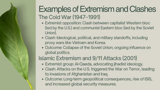 ExamplesofExtremismandClashes
The Cold War (1947–1991)
Extremist opposition: Clash between capitalist Western bloc
(led by the U.S.) and communist Eastern bloc (led by the Soviet
Union).
Clash: Ideological, political, and military standoffs, including
proxy wars like Vietnam and Korea.
Outcome: Collapse of the Soviet Union; ongoing influence on
global politics.
Islamic Extremism and 9/11 Attacks (2001)
Extremist group: Al-Qaeda, advocating jihadist ideology.
Clash: Attacks on the U.S. triggered the War on Terror, leading
to invasions of Afghanistan and Iraq.
Outcome: Long-term geopolitical consequences, rise of ISIS,
and increased global security measures.
 