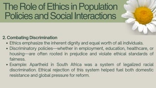 TheRoleofEthicsinPopulation
PoliciesandSocialInteractions
2. Combating Discrimination
Ethics emphasize the inherent dignity and equal worth of all individuals.
Discriminatory policies—whether in employment, education, healthcare, or
housing—are often rooted in prejudice and violate ethical standards of
fairness.
Example: Apartheid in South Africa was a system of legalized racial
discrimination. Ethical rejection of this system helped fuel both domestic
resistance and global pressure for reform.
 