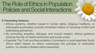 TheRoleofEthicsinPopulation
PoliciesandSocialInteractions
3. Preventing Violence
Ethical systems, whether based in human rights, religious traditions, or
philosophical principles, provide nonviolent means of resolving conflict and
addressing grievances.
By promoting empathy, dialogue, and mutual respect, ethical guidance
reduces the risk of violent extremism and social unrest.
Example: The Truth and Reconciliation Commission in post-apartheid South
Africa relied heavily on ethics—particularly the principle of restorative
justice—to rebuild a divided nation peacefully.
 