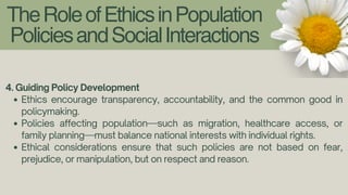TheRoleofEthicsinPopulation
PoliciesandSocialInteractions
4. Guiding Policy Development
Ethics encourage transparency, accountability, and the common good in
policymaking.
Policies affecting population—such as migration, healthcare access, or
family planning—must balance national interests with individual rights.
Ethical considerations ensure that such policies are not based on fear,
prejudice, or manipulation, but on respect and reason.
 