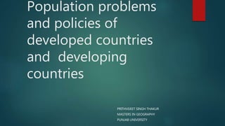 Population problems
and policies of
developed countries
and developing
countries
PRITHVIJEET SINGH THAKUR
MASTERS IN GEOGRAPHY
PUNJAB UNIVERSITY
 