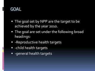 GOAL
 The goal set by NPP are the target to be
achieved by the year 2010.
 The goal are set under the following broad
headings:
 -Reproductive health targets
 -child health targets
 -general health targets
 