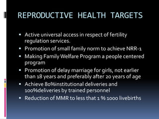 REPRODUCTIVE HEALTH TARGETS
 Active universal access in respect of fertility
regulation services.
 Promotion of small family norm to achieve NRR-1
 Making FamilyWelfare Program a people centered
program
 Promotion of delay marriage for girls, not earlier
than 18 years and preferably after 20 years of age
 Achieve 80%institutional deliveries and
100%deliveries by trained personnel
 Reduction of MMR to less that 1 % 1000 livebirths
 