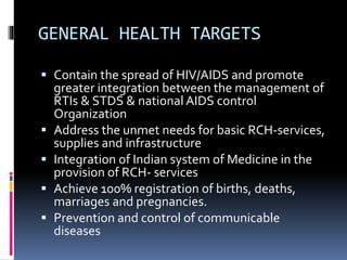 GENERAL HEALTH TARGETS
 Contain the spread of HIV/AIDS and promote
greater integration between the management of
RTIs & STDS & national AIDS control
Organization
 Address the unmet needs for basic RCH-services,
supplies and infrastructure
 Integration of Indian system of Medicine in the
provision of RCH- services
 Achieve 100% registration of births, deaths,
marriages and pregnancies.
 Prevention and control of communicable
diseases
 