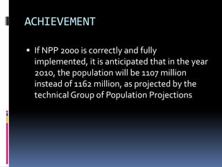 ACHIEVEMENT
 If NPP 2000 is correctly and fully
implemented, it is anticipated that in the year
2o1o, the population will be 1107 million
instead of 1162 million, as projected by the
technical Group of Population Projections
 