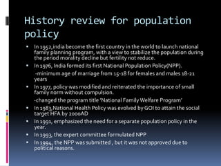 History review for population
policy
 In 1952,india become the first country in the world to launch national
family planning program, with a view to stabilize the population during
the period morality decline but fertility not reduce.
 In 1976, India formed its first National Population Policy(NPP).
-minimum age of marriage from 15-18 for females and males 18-21
years
 In 1977, policy was modified and reiterated the importance of small
family norm without compulsion.
-changed the program title ’National FamilyWelfare Program’
 In 1983,National Health Policy was evolved by GOI to attain the social
target HFA by 2000AD
 In 1991, emphasized the need for a separate population policy in the
year.
 In 1993, the expert committee formulated NPP
 In 1994, the NPP was submitted , but it was not approved due to
political reasons.
 