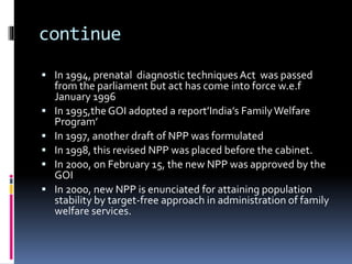 continue
 In 1994, prenatal diagnostic techniquesAct was passed
from the parliament but act has come into force w.e.f
January 1996
 In 1995,theGOI adopted a report’India’s FamilyWelfare
Program’
 In 1997, another draft of NPP was formulated
 In 1998, this revised NPP was placed before the cabinet.
 In 2000, on February 15, the new NPP was approved by the
GOI
 In 2000, new NPP is enunciated for attaining population
stability by target-free approach in administration of family
welfare services.
 