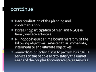 continue
 Decentralization of the planning and
implementation
 Increasing participation of men and NGOs in
family welfare activities
 NPP-2000 has set a time bound hierarchy of the
following objectives, referred to as immediate,
intermediate and ultimate objectives
 -immediate objectives: it is to provide basic RCH
services to the people and to satisfy the unmet
needs of the couples for contraceptives services.
 