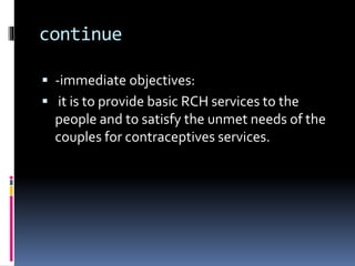 continue
 -immediate objectives:
 it is to provide basic RCH services to the
people and to satisfy the unmet needs of the
couples for contraceptives services.
 