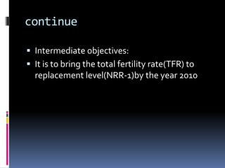 continue
 Intermediate objectives:
 It is to bring the total fertility rate(TFR) to
replacement level(NRR-1)by the year 2010
 