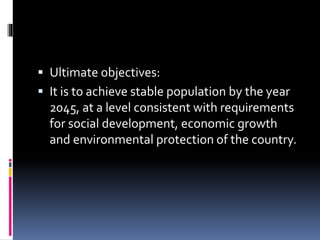  Ultimate objectives:
 It is to achieve stable population by the year
2045, at a level consistent with requirements
for social development, economic growth
and environmental protection of the country.
 