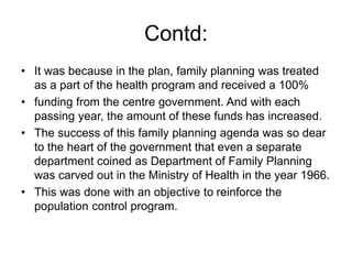 Contd:
• It was because in the plan, family planning was treated
as a part of the health program and received a 100%
• funding from the centre government. And with each
passing year, the amount of these funds has increased.
• The success of this family planning agenda was so dear
to the heart of the government that even a separate
department coined as Department of Family Planning
was carved out in the Ministry of Health in the year 1966.
• This was done with an objective to reinforce the
population control program.
 