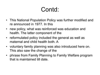 Contd:
• This National Population Policy was further modified and
re announced in 1977. In this
• new policy, what was reinforced was education and
health. The latter component of the
• reformulated policy included the general as well as
maternal and child health both. A
• voluntary family planning was also introduced here on.
This also saw the change of the
• phrase from Family Planning to Family Welfare program
that is maintained till date.
 