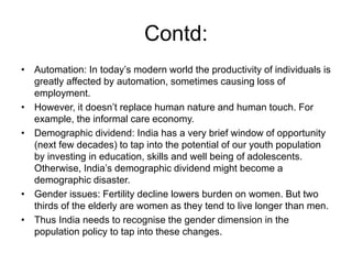 Contd:
• Automation: In today’s modern world the productivity of individuals is
greatly affected by automation, sometimes causing loss of
employment.
• However, it doesn’t replace human nature and human touch. For
example, the informal care economy.
• Demographic dividend: India has a very brief window of opportunity
(next few decades) to tap into the potential of our youth population
by investing in education, skills and well being of adolescents.
Otherwise, India’s demographic dividend might become a
demographic disaster.
• Gender issues: Fertility decline lowers burden on women. But two
thirds of the elderly are women as they tend to live longer than men.
• Thus India needs to recognise the gender dimension in the
population policy to tap into these changes.
 