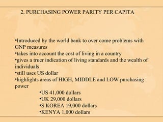 2. PURCHASING POWER PARITY PER CAPITA Introduced by the world bank to over come problems with GNP measures takes into account the cost of living in a country gives a truer indication of living standards and the wealth of individuals still uses US dollar highlights areas of HIGH, MIDDLE and LOW purchasing power US 41,000 dollars UK 29,000 dollars S KOREA 19,000 dollars KENYA 1,000 dollars 