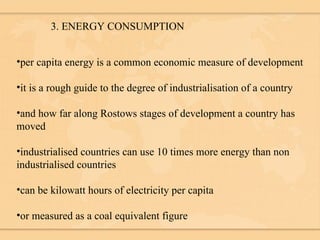 3. ENERGY CONSUMPTION per capita energy is a common economic measure of development it is a rough guide to the degree of industrialisation of a country and how far along Rostows stages of development a country has moved industrialised countries can use 10 times more energy than non industrialised countries can be kilowatt hours of electricity per capita or measured as a coal equivalent figure 