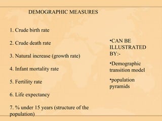 DEMOGRAPHIC MEASURES 1. Crude birth rate 2. Crude death rate 3. Natural increase (growth rate) 4. Infant mortality rate 5. Fertility rate 6. Life expectancy 7. % under 15 years (structure of the population) CAN BE ILLUSTRATED BY:- Demographic transition model population pyramids 