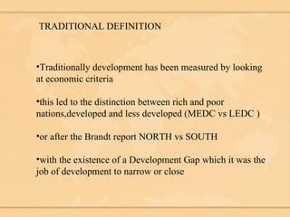 TRADITIONAL DEFINITION Traditionally development has been measured by looking at economic criteria this led to the distinction between rich and poor nations,developed and less developed (MEDC vs LEDC ) or after the Brandt report NORTH vs SOUTH with the existence of a Development Gap which it was the job of development to narrow or close 