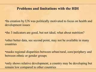 Problems and limitations with the HDI Its creation by UN was politically motivated to focus on health and development issues the 3 indicators are good, but not ideal, what about nutrition? other better data, see second point, may not be available in many countries masks regional disparities between urban/rural, core/periphery and between ethnic or gender groups only shows relative development, a country may be developing but remain low compared to other countries 
