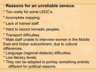 · Reasons for an unreliable census ; * Too costly for some LEDC’s. * Incomplete mapping. * Lack of trained staff. * Hard to record nomadic peoples. * Transport difficulties. * Male staff unable to interview women in the Middle East and Indian subcontinent, due to cultural differences. * Language (regional dialects) difficulties. * Low literacy levels. * They can be adapted to portray something entirely  different for political reasons. 