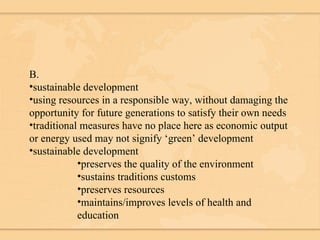 B. sustainable development using resources in a responsible way, without damaging the opportunity for future generations to satisfy their own needs traditional measures have no place here as economic output or energy used may not signify ‘green’ development sustainable development preserves the quality of the environment sustains traditions customs preserves resources maintains/improves levels of health and education 