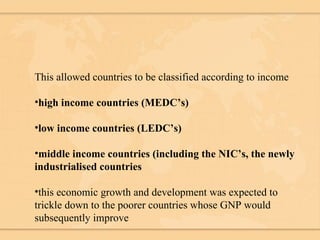 This allowed countries to be classified according to income high income countries (MEDC’s) low income countries (LEDC’s) middle income countries (including the NIC’s, the newly industrialised countries this economic growth and development was expected to trickle down to the poorer countries whose GNP would subsequently improve 