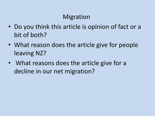 Migration
• Do you think this article is opinion of fact or a
  bit of both?
• What reason does the article give for people
  leaving NZ?
• What reasons does the article give for a
  decline in our net migration?
 