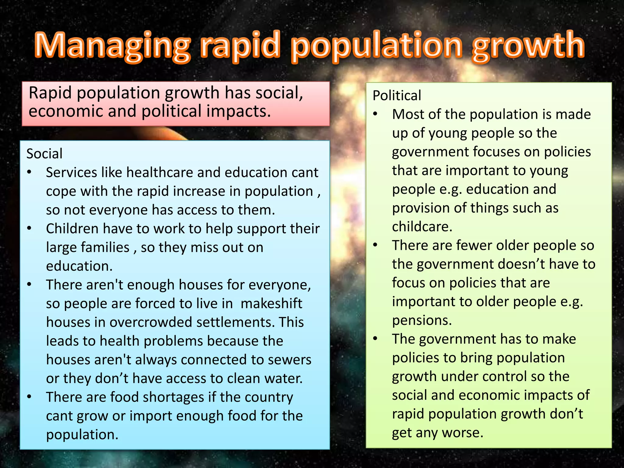 Rapid population growth has social,
economic and political impacts.
Social
• Services like healthcare and education cant
cope with the rapid increase in population ,
so not everyone has access to them.
• Children have to work to help support their
large families , so they miss out on
education.
• There aren't enough houses for everyone,
so people are forced to live in makeshift
houses in overcrowded settlements. This
leads to health problems because the
houses aren't always connected to sewers
or they don’t have access to clean water.
• There are food shortages if the country
cant grow or import enough food for the
population.
Political
• Most of the population is made
up of young people so the
government focuses on policies
that are important to young
people e.g. education and
provision of things such as
childcare.
• There are fewer older people so
the government doesn’t have to
focus on policies that are
important to older people e.g.
pensions.
• The government has to make
policies to bring population
growth under control so the
social and economic impacts of
rapid population growth don’t
get any worse.
 