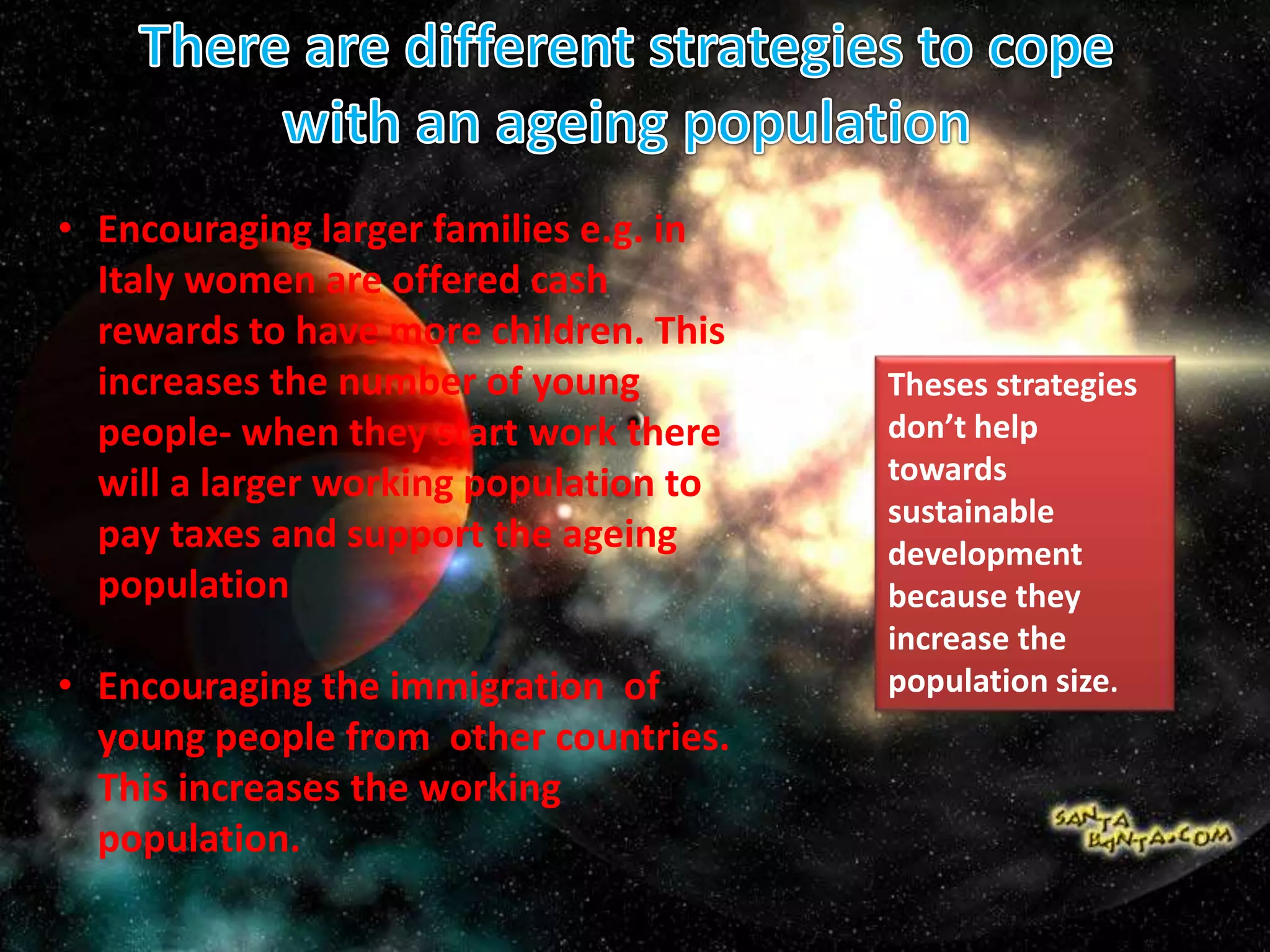 • Encouraging larger families e.g. in
Italy women are offered cash
rewards to have more children. This
increases the number of young
people- when they start work there
will a larger working population to
pay taxes and support the ageing
population
• Encouraging the immigration of
young people from other countries.
This increases the working
population.
Theses strategies
don’t help
towards
sustainable
development
because they
increase the
population size.
 