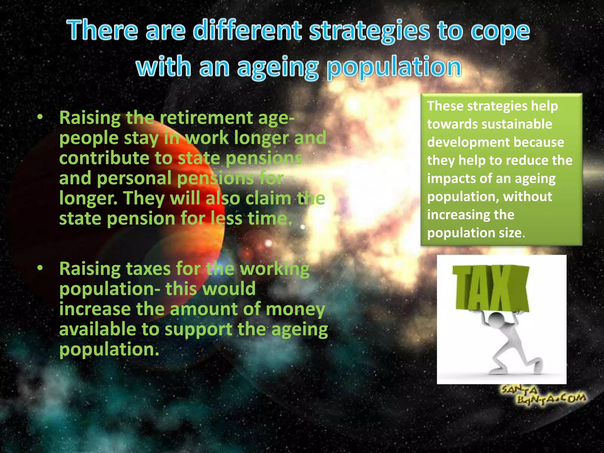 • Raising the retirement age-
people stay in work longer and
contribute to state pensions
and personal pensions for
longer. They will also claim the
state pension for less time.
• Raising taxes for the working
population- this would
increase the amount of money
available to support the ageing
population.
These strategies help
towards sustainable
development because
they help to reduce the
impacts of an ageing
population, without
increasing the
population size.
 